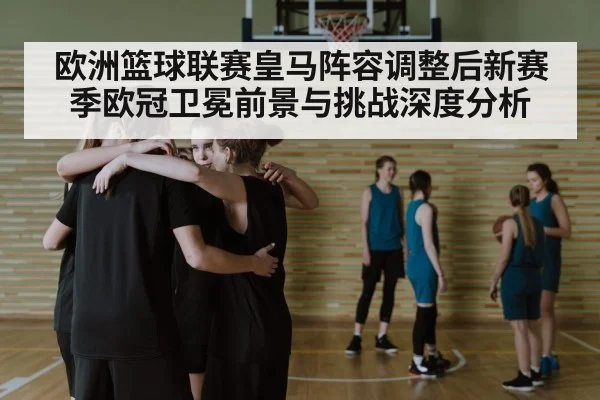 欧洲篮球联赛皇马阵容调整后新赛季欧冠卫冕前景与挑战深度分析（dafayule）